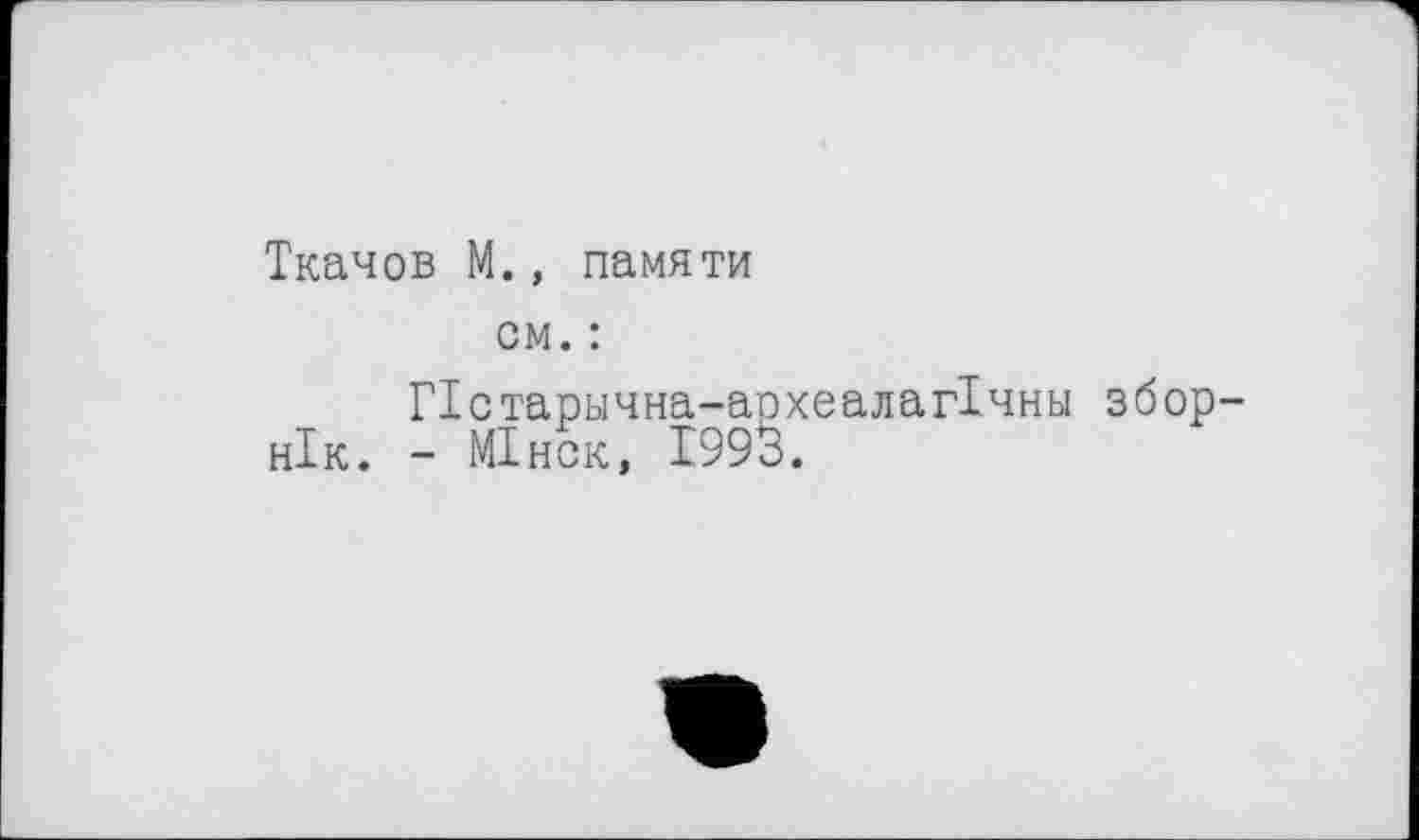 ﻿Ткачов М., памяти
см. :
Пстарычна-археалагТчны збор-нік. - МІнск, 1993.